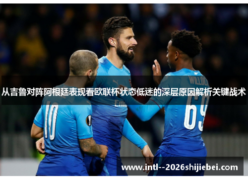 从吉鲁对阵阿根廷表现看欧联杯状态低迷的深层原因解析关键战术 从吉鲁对阵阿根廷表现看欧联杯状态低迷的深层原因解析关键战术