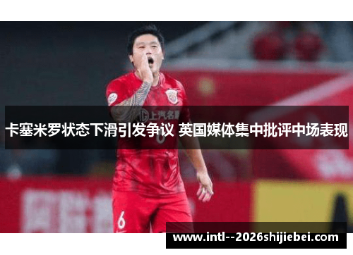 卡塞米罗状态下滑引发争议 英国媒体集中批评中场表现