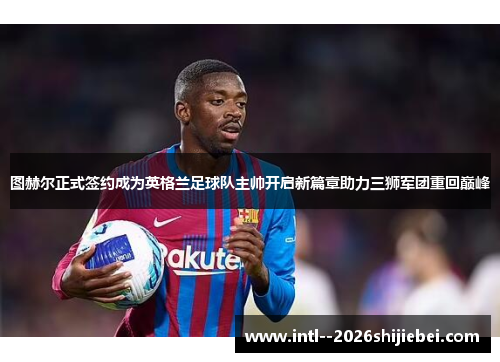 图赫尔正式签约成为英格兰足球队主帅开启新篇章助力三狮军团重回巅峰