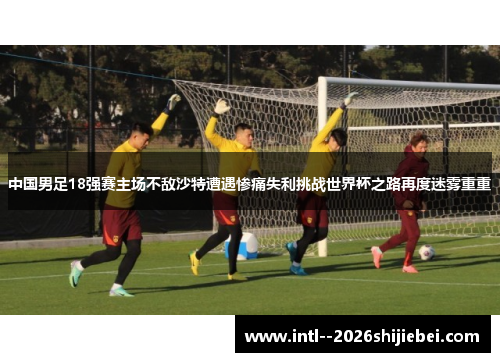 中国男足18强赛主场不敌沙特遭遇惨痛失利挑战世界杯之路再度迷雾重重
