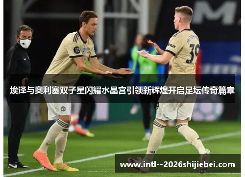 埃泽与奥利塞双子星闪耀水晶宫引领新辉煌开启足坛传奇篇章