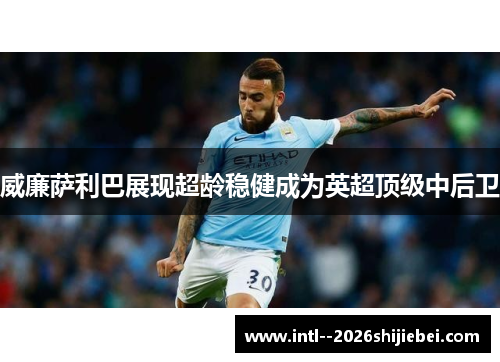 威廉萨利巴展现超龄稳健成为英超顶级中后卫