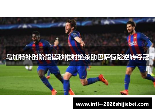 乌加特补时阶段读秒推射绝杀助巴萨惊险逆转夺冠 乌加特补时阶段读秒推射绝杀助巴萨惊险逆转夺冠