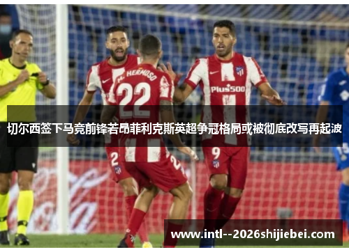 切尔西签下马竞前锋若昂菲利克斯英超争冠格局或被彻底改写再起波 切尔西签下马竞前锋若昂菲利克斯英超争冠格局或被彻底改写再起波