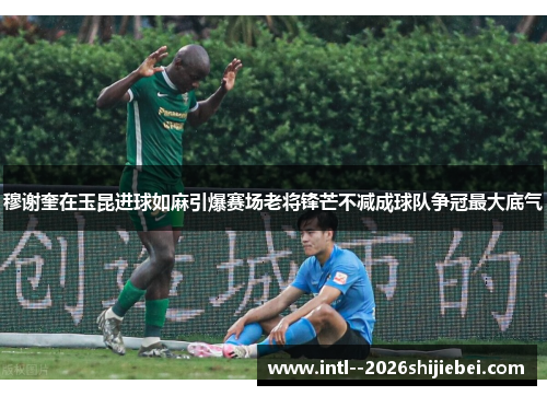 穆谢奎在玉昆进球如麻引爆赛场老将锋芒不减成球队争冠最大底气